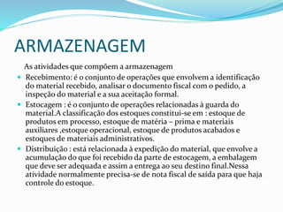 ARMAZENAGEM
As atividades que compõem a armazenagem
 Recebimento: é o conjunto de operações que envolvem a identificação
do material recebido, analisar o documento fiscal com o pedido, a
inspeção do material e a sua aceitação formal.
 Estocagem : é o conjunto de operações relacionadas à guarda do
material.A classificação dos estoques constitui-se em : estoque de
produtos em processo, estoque de matéria – prima e materiais
auxiliares ,estoque operacional, estoque de produtos acabados e
estoques de materiais administrativos.
 Distribuição : está relacionada à expedição do material, que envolve a
acumulação do que foi recebido da parte de estocagem, a embalagem
que deve ser adequada e assim a entrega ao seu destino final.Nessa
atividade normalmente precisa-se de nota fiscal de saída para que haja
controle do estoque.
 