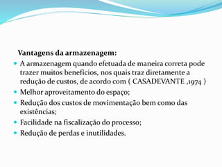 Vantagens da armazenagem:
 A armazenagem quando efetuada de maneira correta pode
trazer muitos benefícios, nos quais traz diretamente a
redução de custos, de acordo com ( CASADEVANTE ,1974 )
 Melhor aproveitamento do espaço;
 Redução dos custos de movimentação bem como das
existências;
 Facilidade na fiscalização do processo;
 Redução de perdas e inutilidades.
 