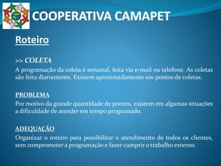 Roteiro
>> COLETA
A programação da coleta é semanal, feita via e-mail ou telefone. As coletas
são feita diariamente. Existem aproximadamente 100 pontos de coletas.
PROBLEMA
Por motivo da grande quantidade de pontos, existem em algumas situações
a dificuldade de atender em tempo programado.
ADEQUAÇÃO
Organizar o roteiro para possibilitar o atendimento de todos os clientes,
sem comprometer a programação e fazer cumprir o trabalho externo.
 