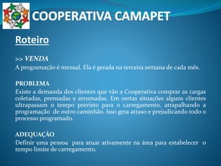 Roteiro
>> VENDA
A programação é mensal. Ela é gerada na terceira semana de cada mês.
PROBLEMA
Existe a demanda dos clientes que vão a Cooperativa comprar as cargas
coletadas, prensadas e arrumadas. Em certas situações alguns clientes
ultrapassam o tempo previsto para o carregamento, atrapalhando a
programação de outro caminhão. Isso gera atraso e prejudicando todo o
processo programado.
ADEQUAÇÃO
Definir uma pessoa para atuar ativamente na área para estabelecer o
tempo limite de carregamento.
 