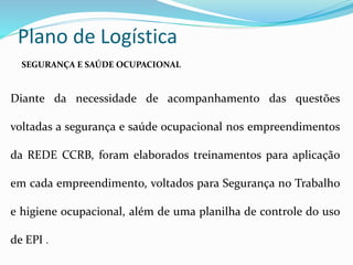 Plano de Logística
Diante da necessidade de acompanhamento das questões
voltadas a segurança e saúde ocupacional nos empreendimentos
da REDE CCRB, foram elaborados treinamentos para aplicação
em cada empreendimento, voltados para Segurança no Trabalho
e higiene ocupacional, além de uma planilha de controle do uso
de EPI .
SEGURANÇA E SAÚDE OCUPACIONAL
 