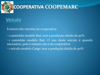 Existem três veículos na cooperativa:
• 1 caminhão modelo Baú: tem a produção obtida de 90%
• 1 caminhão modelo Baú: O uso deste veículo é quando
necessário, pois o mesmo não é da cooperativa.
• 1 veículo modelo Cargo: tem a produção obtida de 90%
 