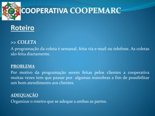 Roteiro
>> COLETA
A programação da coleta é semanal, feita via e-mail ou telefone. As coletas
são feita diariamente.
PROBLEMA
Por motivo da programação serem feitas pelos clientes a cooperativa
muitas vezes tem que passar por algumas manobras a fim de possibilitar
um bom atendimento aos clientes.
ADEQUAÇÃO
Organizar o roteiro que se adeque a ambas as partes.
 