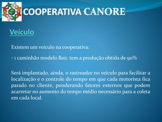 Existem um veículo na cooperativa:
• 1 caminhão modelo Baú: tem a produção obtida de 90%
Será implantado, ainda, o rastreador no veículo para facilitar a
localização e o controle do tempo em que cada motorista fica
parado no cliente, ponderando fatores externos que podem
acarretar no aumento do tempo médio necessário para a coleta
em cada local.
 