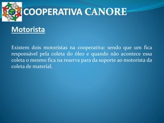 Motorista
Existem dois motoristas na cooperativa: sendo que um fica
responsável pela coleta do óleo e quando não acontece essa
coleta o mesmo fica na reserva para da suporte ao motorista da
coleta de material.
 