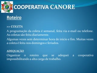 Roteiro
>> COLETA
A programação da coleta é semanal, feita via e-mail ou telefone.
As coletas são feita diariamente.
Algumas vezes sem determinar hora de inicio e fim. Muitas vezes
a coleta é feita nos domingos e feriados.
ADEQUAÇÃO
Organizar o roteiro que se adequei a cooperativa
impossibilitando a alta carga de trabalho.
 