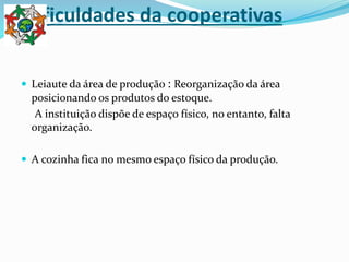 Dificuldades da cooperativas
 Leiaute da área de produção : Reorganização da área
posicionando os produtos do estoque.
A instituição dispõe de espaço físico, no entanto, falta
organização.
 A cozinha fica no mesmo espaço físico da produção.
 