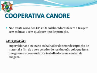  Não existe o uso dos EPIs: Os colaboradores fazem a triagem
sem as luvas e sem qualquer tipo de proteção.
ADEQUAÇÃO
supervisionar e treinar o trabalhador do setor de captação de
material a fim de que o gerador do resíduo não coloque itens
que gerem risco a saúde dos trabalhadores na central de
triagem.
 