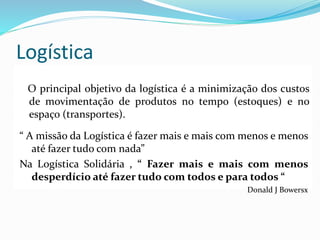 Logística
O principal objetivo da logística é a minimização dos custos
de movimentação de produtos no tempo (estoques) e no
espaço (transportes).
“ A missão da Logística é fazer mais e mais com menos e menos
até fazer tudo com nada”
Na Logística Solidária , “ Fazer mais e mais com menos
desperdício até fazer tudo com todos e para todos “
Donald J Bowersx
 