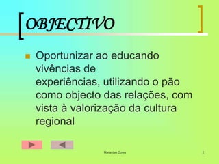 Maria das Dores 2
OBJECTIVO
 Oportunizar ao educando
vivências de
experiências, utilizando o pão
como objecto das relações, com
vista à valorização da cultura
regional
 