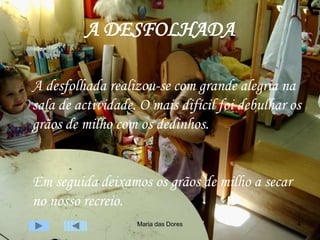 Maria das Dores 4
A DESFOLHADA
A desfolhada realizou-se com grande alegria na
sala de actividade. O mais difícil foi debulhar os
grãos de milho com os dedinhos.
Em seguida deixamos os grãos de milho a secar
no nosso recreio.
 