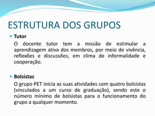 ESTRUTURA DOS GRUPOS
 Tutor
O docente tutor tem a missão de estimular a
aprendizagem ativa dos membros, por meio de vivência,
reflexões e discussões, em clima de informalidade e
cooperação.
 Bolsistas
O grupo PET inicia as suas atividades com quatro bolsistas
(vinculados a um curso de graduação), sendo este o
número mínimo de bolsistas para o funcionamento do
grupo a qualquer momento.
 