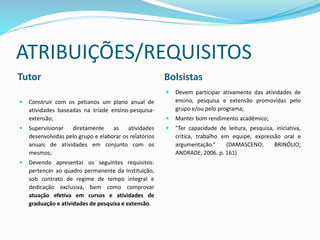 ATRIBUIÇÕES/REQUISITOS
Tutor Bolsistas
 Construir com os petianos um plano anual de
atividades baseadas na tríade ensino-pesquisa-
extensão;
 Supervisionar diretamente as atividades
desenvolvidas pelo grupo e elaborar os relatórios
anuais de atividades em conjunto com os
mesmos;
 Devendo apresentar os seguintes requisitos:
pertencer ao quadro permanente da Instituição,
sob contrato de regime de tempo integral e
dedicação exclusiva, bem como comprovar
atuação efetiva em cursos e atividades de
graduação e atividades de pesquisa e extensão.
 Devem participar ativamente das atividades de
ensino, pesquisa e extensão promovidas pelo
grupo e/ou pelo programa;
 Manter bom rendimento acadêmico;
 "Ter capacidade de leitura, pesquisa, iniciativa,
crítica, trabalho em equipe, expressão oral e
argumentação.“ (DAMASCENO; BRINÓLIO;
ANDRADE, 2006. p. 161)
 