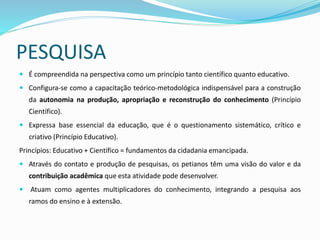 PESQUISA
 É compreendida na perspectiva como um princípio tanto científico quanto educativo.
 Configura-se como a capacitação teórico-metodológica indispensável para a construção
da autonomia na produção, apropriação e reconstrução do conhecimento (Princípio
Científico).
 Expressa base essencial da educação, que é o questionamento sistemático, crítico e
criativo (Princípio Educativo).
Princípios: Educativo + Científico = fundamentos da cidadania emancipada.
 Através do contato e produção de pesquisas, os petianos têm uma visão do valor e da
contribuição acadêmica que esta atividade pode desenvolver.
 Atuam como agentes multiplicadores do conhecimento, integrando a pesquisa aos
ramos do ensino e à extensão.
 