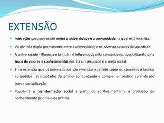 EXTENSÃO
 Interação que deve existir entre a universidade e a comunidade na qual está inserida.
 Via de mão dupla permanente entre a universidade e os diversos setores da sociedade.
 A universidade influencia e também é influenciada pela comunidade, possibilitando uma
troca de valores e conhecimentos entre a universidade e o meio social.
 É na extensão que os universitários vão vivenciar e refletir sobre os conceitos e teorias
aprendidas nas atividades de ensino, consolidando e complementando o aprendizado
com a sua aplicação.
 Possibilita a transformação social a partir do conhecimento e a produção de
conhecimento por meio da prática.
 