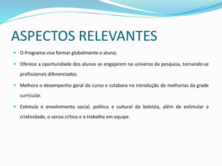 ASPECTOS RELEVANTES
 O Programa visa formar globalmente o aluno;
 Oferece a oportunidade dos alunos se engajarem no universo da pesquisa, tornando-se
profissionais diferenciados.
 Melhora o desempenho geral do curso e colabora na introdução de melhorias da grade
curricular.
 Estimula o envolvimento social, político e cultural do bolsista, além de estimular a
criatividade, o senso crítico e o trabalho em equipe.
 