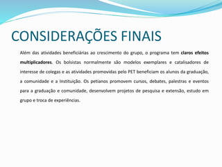 CONSIDERAÇÕES FINAIS
Além das atividades beneficiárias ao crescimento do grupo, o programa tem claros efeitos
multiplicadores. Os bolsistas normalmente são modelos exemplares e catalisadores de
interesse de colegas e as atividades promovidas pelo PET beneficiam os alunos da graduação,
a comunidade e a Instituição. Os petianos promovem cursos, debates, palestras e eventos
para a graduação e comunidade, desenvolvem projetos de pesquisa e extensão, estudo em
grupo e troca de experiências.
 