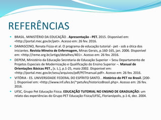 REFERÊNCIAS
 BRASIL. MINISTÉRIO DA EDUCAÇÃO . Apresentação - PET. 2015. Disponível em:
<http://portal.mec.gov.br/pet>. Acesso em: 26 fev. 2016.
 DAMASCENO, Renata Fiúza et al. O programa de educação tutorial - pet - sob a ótica dos
iniciantes. Revista Mineira de Enfermagem, Minas Gerais, p.160-165, jan. 2006. Disponível
em: <http://reme.org.br/artigo/detalhes/401>. Acesso em: 26 fev. 2016.
 DEPEM, Ministério da Educação Secretaria de Educação Superior – Sesu Departamento de
Projetos Especiais de Modernização e Qualificação do Ensino Superior –. Manual de
Orientações Básicas PET., [s. L.], p.1-25, maio 2002. Disponível em:
<http://portal.mec.gov.br/sesu/arquivos/pdf/PETmanual.pdf>. Acesso em: 26 fev. 2016.
 VITÓRIA - ES. UNIVERSIDADE FEDERAL DO ESPÍRITO SANTO. . Histórico do PET no Brasil. [200-
]. Disponível em: <http://www.inf.ufes.br/~petufes/historicoBrasil.php>. Acesso em: 26 fev.
2016.
 UFSC, Grupo Pet Educação Física. EDUCAÇÃO TUTORIAL NO ENSINO DE GRADUAÇÃO: um
relato das experiências do Grupo PET Educação Física/UFSC, Florianópolis, p.1-6, dez. 2004.
 