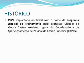 HISTÓRICO
 1979: implantado no Brasil com o nome de Programa
Especial de Treinamento pelo professor Cláudio de
Moura Castro, ex-diretor geral da Coordenadoria de
Aperfeiçoamento de Pessoal de Ensino Superior (CAPES).
 