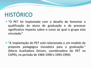 HISTÓRICO
 "O PET foi implantado com o desafio de fomentar a
qualificação do aluno de graduação e de provocar
significativo impacto sobre o curso ao qual o grupo esta
vinculado.”
 "A implantação do PET está relacionada a um modelo de
proposta pedagógica inovadora para a graduação."
(Maria Auxiliadora Dessen, coordenadora do PET na
CAPES, no período de 1984-1990 e 1993-1994)
 
