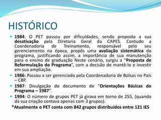 HISTÓRICO
 1984: O PET passou por dificuldades, sendo proposta a sua
desativação pela Diretoria Geral da CAPES. Contudo a
Coordenadoria de Treinamento, responsável pelo seu
gerenciamento na época, propôs uma avaliação sistemática do
programa, justificando assim, a importância de sua manutenção
para o ensino de graduação Neste cenário, surgiu a “Proposta de
Reformulação do Programa”, com a decisão de mantê-lo e investir
em sua ampliação.
 1986: Passou a ser gerenciado pela Coordenadoria de Bolsas no País
– CBP.
 1987: Divulgação do documento de “Orientações Básicas do
Programa – 1987”.
 1994: O número de grupos PET já girava em torno de 255, (quando
da sua criação contava apenas com 3 grupos).
*Atualmente o PET conta com 842 grupos distribuídos entre 121 IES
 