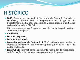  2000: Passa a ser vinculado à Secretaria de Educação Superior –
SESu/MEC, ficando sob a responsabilidade e gestão do
Departamento de Projetos Especiais de Modernização e Qualificação
do Ensino Superior - DEPEM.
Há novas ameaças ao Programa, mas ele resiste fazendo ações e
atividades planejadas:
 Audiências
 Encontro Regionais
 Encontros Nacionais
 Comissão Nacional de Defesa do PET: Constituída para mediar os
interesses acadêmicos dos diversos grupos junto às instâncias de
poder em Brasília.
 Lista PET-BR: Internet como instrumento facilitador de mobilização,
de informação e de troca entre os grupos mais distantes.
HISTÓRICO
 