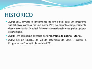 HISTÓRICO
 2001: SESu divulga o lançamento de um edital para um programa
substitutivo, como o mesmo nome PET, no entanto completamente
descaracterizado. O edital foi rejeitado nacionalmente pelos grupos
e cancelado.
 2004: Tem seu nome alterado para Programa de Ensino Tutorial.
 2005: Lei nº 11.180, de 23 de setembro de 2005 - Institui o
Programa de Educação Tutorial – PET.
 