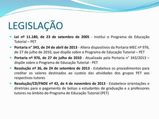 LEGISLAÇÃO
 Lei nº 11.180, de 23 de setembro de 2005 - Institui o Programa de Educação
Tutorial – PET
 Portaria n° 343, de 24 de abril de 2013 - Altera dispositivos da Portaria MEC nº 976,
de 27 de julho de 2010, que dispõe sobre o Programa de Educação Tutorial – PET
 Portaria nº 976, de 27 de julho de 2010 - Atualizada pela Portaria n° 343/2013 –
dispõe sobre o Programa de Educação Tutorial - PET
 Resolução nº 36, de 24 de setembro de 2013 - Estabelece os procedimentos para
creditar os valores destinados ao custeio das atividades dos grupos PET aos
respectivos tutores
 Resolução/CD/FNDE nº 42, de 4 de novembro de 2013 - Estabelece orientações e
diretrizes para o pagamento de bolsas a estudantes de graduação e a professores
tutores no âmbito do Programa de Educação Tutorial (PET)
 