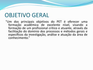 OBJETIVO GERAL
"Um dos principais objetivos do PET é oferecer uma
formação acadêmica de excelente nível, visando a
formação de um profissional crítico e atuante, através da
facilitação do domínio dos processos e métodos gerais e
específicos da investigação, análise e atuação da área de
conhecimento.”
 