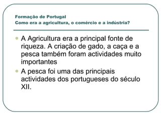 A Agricultura era a principal fonte de riqueza. A criação de gado, a caça e a pesca também foram actividades muito importantes A pesca foi uma das principais actividades dos portugueses do século XII. Formação de Portugal Como era a agricultura, o comércio e a indústria? 