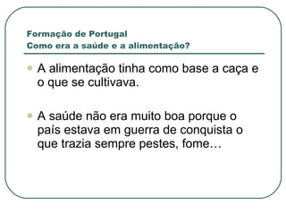 Formação de Portugal Como era a saúde e a alimentação? A alimentação tinha como base a caça e o que se cultivava. A saúde não era muito boa porque o país estava em guerra de conquista o que trazia sempre pestes, fome… 