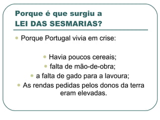 Porque é que surgiu a  LEI DAS SESMARIAS? Porque Portugal vivia em crise: Havia poucos cereais;  falta de mão-de-obra;  a falta de gado para a lavoura;  As rendas pedidas pelos donos da terra eram elevadas. 