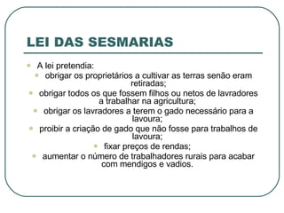LEI DAS SESMARIAS A lei pretendia: obrigar os proprietários a cultivar as terras senão eram retiradas; obrigar todos os que fossem filhos ou netos de lavradores a trabalhar na agricultura;  obrigar os lavradores a terem o gado necessário para a lavoura;  proibir a criação de gado que não fosse para trabalhos de lavoura;  fixar preços de rendas;  aumentar o número de trabalhadores rurais para acabar com mendigos e vadios.  