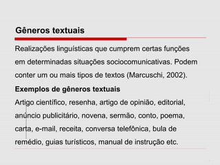 Gêneros textuais
Realizações linguísticas que cumprem certas funções
em determinadas situações sociocomunicativas. Podem
conter um ou mais tipos de textos (Marcuschi, 2002).
Exemplos de gêneros textuais
Artigo científico, resenha, artigo de opinião, editorial,
anúncio publicitário, novena, sermão, conto, poema,
carta, e-mail, receita, conversa telefônica, bula de
remédio, guias turísticos, manual de instrução etc.
 
