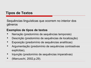 Tipos de Textos
Exemplos de tipos de textos
 Narração (predomínio de sequências temporais)
 Descrição (predomínio de sequências de localização)
 Exposição (predomínio de sequências analíticas)
 Argumentação (predomínio de sequências contrastivas
explícitas),
 Injunção (predomínio de sequências imperativas)
 (Marcuschi, 2002,p.29).
Sequências linguísticas que ocorrem no interior dos
gêneros
 