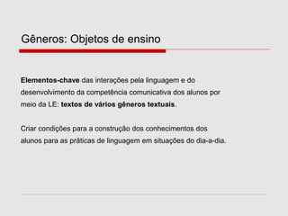Gêneros: Objetos de ensino
Elementos-chave das interações pela linguagem e do
desenvolvimento da competência comunicativa dos alunos por
meio da LE: textos de vários gêneros textuais.
Criar condições para a construção dos conhecimentos dos
alunos para as práticas de linguagem em situações do dia-a-dia.
 
