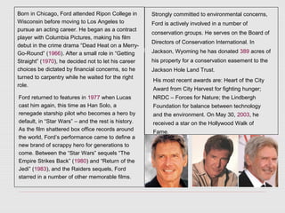 Born in Chicago, Ford attended Ripon College in
Wisconsin before moving to Los Angeles to
pursue an acting career. He began as a contract
player with Columbia Pictures, making his film
debut in the crime drama “Dead Heat on a Merry-
Go-Round” (1966). After a small role in “Getting
Straight” (1970), he decided not to let his career
choices be dictated by financial concerns, so he
turned to carpentry while he waited for the right
role.
Ford returned to features in 1977 when Lucas
cast him again, this time as Han Solo, a
renegade starship pilot who becomes a hero by
default, in “Star Wars” – and the rest is history.
As the film shattered box office records around
the world, Ford’s performance came to define a
new brand of scrappy hero for generations to
come. Between the “Star Wars” sequels “The
Empire Strikes Back” (1980) and “Return of the
Jedi” (1983), and the Raiders sequels, Ford
starred in a number of other memorable films.
Strongly committed to environmental concerns,
Ford is actively involved in a number of
conservation groups. He serves on the Board of
Directors of Conservation International. In
Jackson, Wyoming he has donated 389 acres of
his property for a conservation easement to the
Jackson Hole Land Trust.
His most recent awards are: Heart of the City
Award from City Harvest for fighting hunger;
NRDC – Forces for Nature; the Lindbergh
Foundation for balance between technology
and the environment. On May 30, 2003, he
received a star on the Hollywood Walk of
Fame.
 
