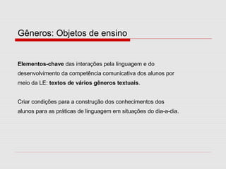 Gêneros: Objetos de ensino
Elementos-chave das interações pela linguagem e do
desenvolvimento da competência comunicativa dos alunos por
meio da LE: textos de vários gêneros textuais.
Criar condições para a construção dos conhecimentos dos
alunos para as práticas de linguagem em situações do dia-a-dia.
 