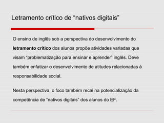 O ensino de inglês sob a perspectiva do desenvolvimento do
letramento crítico dos alunos propõe atividades variadas que
visam “problematização para ensinar e aprender” inglês. Deve
também enfatizar o desenvolvimento de atitudes relacionadas à
responsabilidade social.
Nesta perspectiva, o foco também recai na potencialização da
competência de “nativos digitais” dos alunos do EF.
Letramento crítico de “nativos digitais”
 