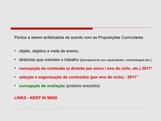 Pontos a serem enfatizados de acordo com as Proposições Curriculares
• objeto, objetivo e meta de ensino.
• diretrizes que orientam o trabalho (planejamento por capacidades, metodologias,etc.).
• concepção de conteúdo (a divisão por eixos / ano de ciclo, etc.) 2011*
• seleção e organização de conteúdos (por ano de ciclo) - 2011*
• concepção de avaliação (próximo encontro)
LINKS - KEEP IN MIND
 