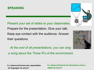 Present your set of slides to your classmates.
Prepare for the presentation. Give your talk.
Keep eye contact with the audience. Answer
their questions.
At the end of all presentations, you can sing
a song about the Three R’s of the environment.
SPEAKING
E o desenvolvimento das capacidades
de linguagem do aluno?
E o desenvolvimento do letramento crítco e
digital do aluno?
 