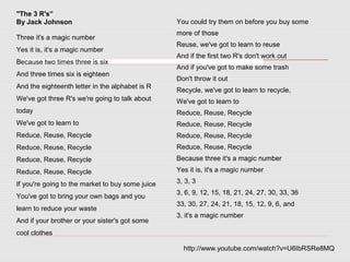 "The 3 R's”
By Jack Johnson
Three it's a magic number
Yes it is, it's a magic number
Because two times three is six
And three times six is eighteen
And the eighteenth letter in the alphabet is R
We've got three R's we're going to talk about
today
We've got to learn to
Reduce, Reuse, Recycle
Reduce, Reuse, Recycle
Reduce, Reuse, Recycle
Reduce, Reuse, Recycle
If you're going to the market to buy some juice
You've got to bring your own bags and you
learn to reduce your waste
And if your brother or your sister's got some
cool clothes
You could try them on before you buy some
more of those
Reuse, we've got to learn to reuse
And if the first two R's don't work out
And if you've got to make some trash
Don't throw it out
Recycle, we've got to learn to recycle,
We've got to learn to
Reduce, Reuse, Recycle
Reduce, Reuse, Recycle
Reduce, Reuse, Recycle
Reduce, Reuse, Recycle
Because three it's a magic number
Yes it is, it's a magic number
3, 3, 3
3, 6, 9, 12, 15, 18, 21, 24, 27, 30, 33, 36
33, 30, 27, 24, 21, 18, 15, 12, 9, 6, and
3, it's a magic number
http://www.youtube.com/watch?v=U6IbRSRe8MQ
 