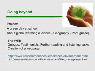 Going beyond
Projects
A green day at school
About global warming (Science - Geography - Portuguese).
The WEB
Quizzes, Testimonials, Further reading and listening tasks
Creation of a webpage.
http://www.roscommoncoco.ie/services/environment.html
http://www.ennistowncouncil.ie/environment/litter_management.html
 