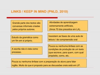 LINKS / KEEP IN MIND (PNLD, 2010)
Grande parte dos textos são
conversas informais criadas
pelos próprios autores.
Estudo da gramática como
um fim em si próprio.
Atividades de aprendizagem
extremamente artificiais.
(Anos 70 dos preceitos em LA).
Inexistem as fases de uma aula de
leitura / de compreensão oral
A escrita não é vista como
processo.
Pouca ou nenhuma ênfase com as
condições de produção de um texto
(que escreve, para quem, com qual
propósito, como, etc.
Pouca ou nenhuma ênfase com a preparação do aluno para falar
inglês. Muito do que é proposto para as discussões orais está em LP.
 