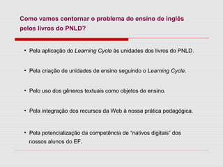 Como vamos contornar o problema do ensino de inglês
pelos livros do PNLD?
• Pela aplicação do Learning Cycle às unidades dos livros do PNLD.
• Pela criação de unidades de ensino seguindo o Learning Cycle.
• Pelo uso dos gêneros textuais como objetos de ensino.
• Pela integração dos recursos da Web à nossa prática pedagógica.
• Pela potencialização da competência de “nativos digitais” dos
nossos alunos do EF.
 