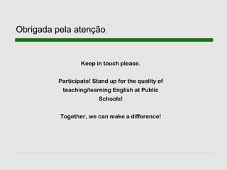 Keep in touch please.
Participate! Stand up for the quality of
teaching/learning English at Public
Schools!
Together, we can make a difference!
Obrigada pela atenção.
 