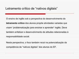 O ensino de ingl ês sob a perspectiva do desenvolvimento do   letramento crítico  dos alunos prop õe  atividades variadas que visam “problematização para ensinar e aprender” inglês. Deve tamb ém enfatizar  o desenvolvimento de atitudes relacionadas à responsabilidade social. Nesta perspectiva, o foco tamb ém recai na potencialização da competência de “nativos digitais” dos alunos do EF. Letramento cr ítico de “nativos digitais” 