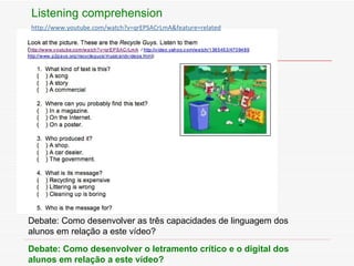 Listening comprehension Debate: Como desenvolver as tr ê s capacidades de linguagem dos  alunos em relaç ão a este vídeo? Debate: Como desenvolver o letramento cr ítico e o digital dos alunos em relação a este vídeo? http://www. youtube .com/watch? v=qrEPSACrLmA &feature=related 