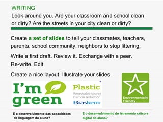 Create  a set of slides  to tell your classmates, teachers,  parents, school community, neighbors to stop littering. Write a first draft. Review it. Exchange with a peer.  Re-write. Edit.  Create a nice layout. Illustrate your slides.  WRITING Look around you. Are your classroom and school clean  or dirty? Are the streets in your city clean or dirty? E o desenvolvimento das capacidades de linguagem do aluno? E o desenvolvimento do letramento cr ítco e digital  do aluno? 