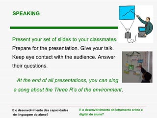 Present your set of slides to your classmates . Prepare for the presentation. Give your talk.  Keep eye contact with the audience. Answer their questions. At the end of all presentations, you can sing  a song about the Three R’s of the environment . SPEAKING E o desenvolvimento das capacidades de linguagem do aluno? E o desenvolvimento do letramento cr ítco e digital  do aluno? 